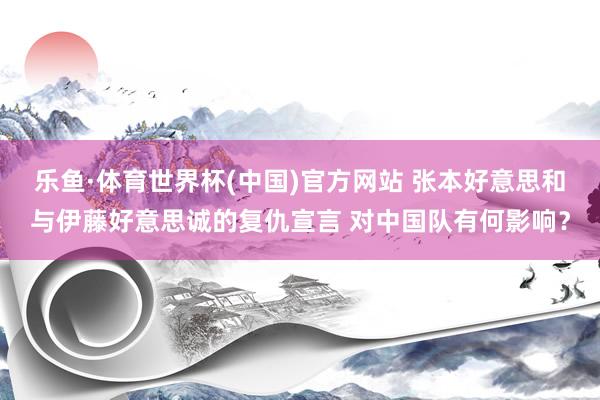 乐鱼·体育世界杯(中国)官方网站 张本好意思和与伊藤好意思诚的复仇宣言 对中国队有何影响？