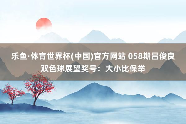 乐鱼·体育世界杯(中国)官方网站 058期吕俊良双色球展望奖号：大小比保举