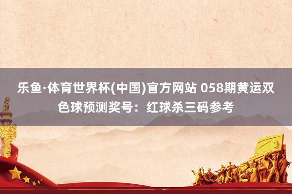 乐鱼·体育世界杯(中国)官方网站 058期黄运双色球预测奖号：红球杀三码参考