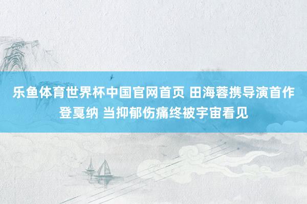 乐鱼体育世界杯中国官网首页 田海蓉携导演首作登戛纳 当抑郁伤痛终被宇宙看见