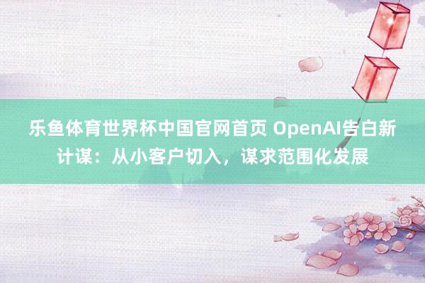 乐鱼体育世界杯中国官网首页 OpenAI告白新计谋：从小客户切入，谋求范围化发展