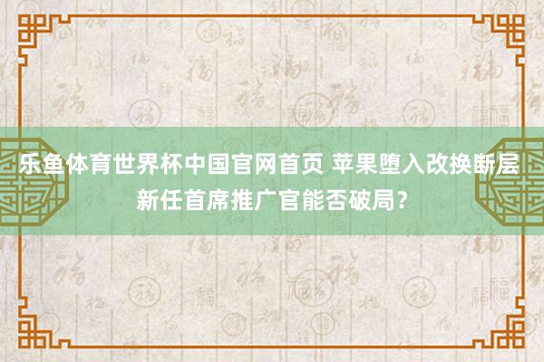 乐鱼体育世界杯中国官网首页 苹果堕入改换断层 新任首席推广官能否破局？