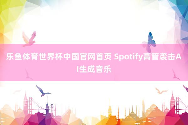 乐鱼体育世界杯中国官网首页 Spotify高管袭击AI生成音乐