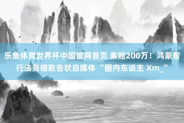 乐鱼体育世界杯中国官网首页 索赔200万！鸿蒙智行法务细致告状自媒体 “圈内东谈主 Xm_”