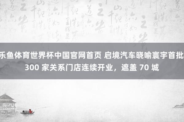 乐鱼体育世界杯中国官网首页 启境汽车晓喻寰宇首批 300 家关系门店连续开业，遮盖 70 城