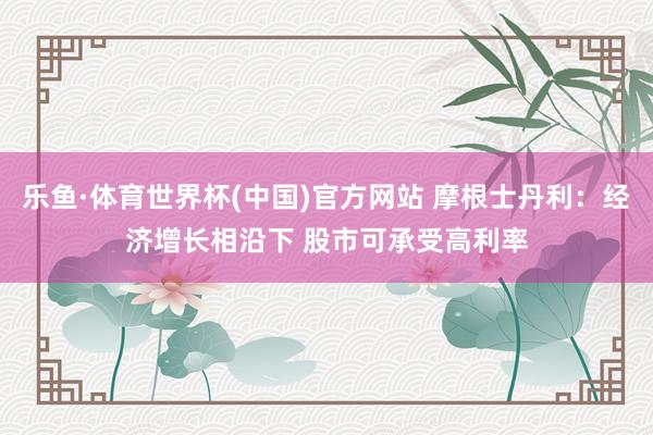 乐鱼·体育世界杯(中国)官方网站 摩根士丹利：经济增长相沿下 股市可承受高利率