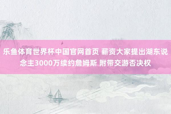 乐鱼体育世界杯中国官网首页 薪资大家提出湖东说念主3000万续约詹姆斯 附带交游否决权