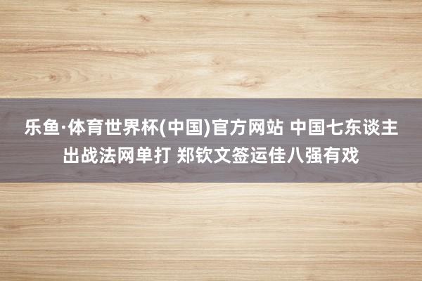 乐鱼·体育世界杯(中国)官方网站 中国七东谈主出战法网单打 郑钦文签运佳八强有戏