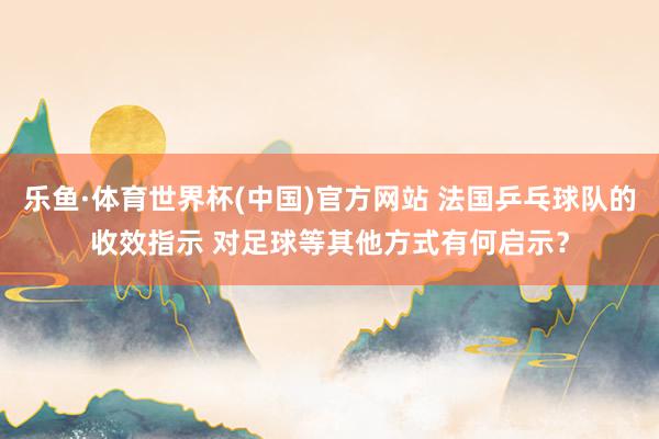 乐鱼·体育世界杯(中国)官方网站 法国乒乓球队的收效指示 对足球等其他方式有何启示？