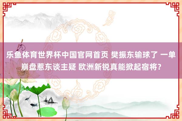 乐鱼体育世界杯中国官网首页 樊振东输球了 一单崩盘惹东谈主疑 欧洲新锐真能掀起宿将？