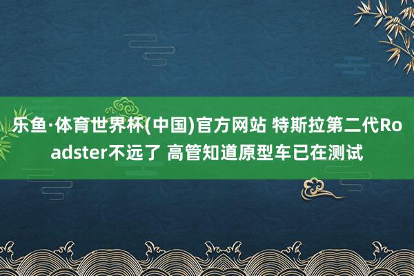 乐鱼·体育世界杯(中国)官方网站 特斯拉第二代Roadster不远了 高管知道原型车已在测试