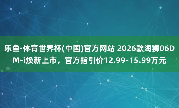 乐鱼·体育世界杯(中国)官方网站 2026款海狮06DM-i焕新上市，官方指引价12.99-15.99万元