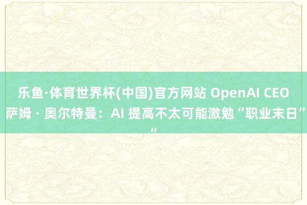 乐鱼·体育世界杯(中国)官方网站 OpenAI CEO 萨姆 · 奥尔特曼：AI 提高不太可能激勉“职业末日”