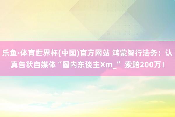 乐鱼·体育世界杯(中国)官方网站 鸿蒙智行法务：认真告状自媒体“圈内东谈主Xm_” 索赔200万！