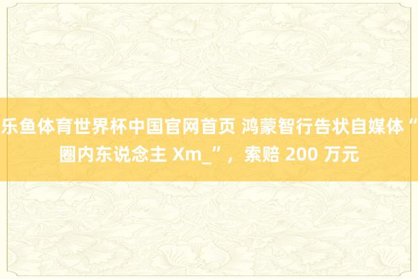 乐鱼体育世界杯中国官网首页 鸿蒙智行告状自媒体“圈内东说念主 Xm_”，索赔 200 万元