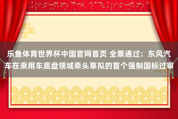 乐鱼体育世界杯中国官网首页 全票通过：东风汽车在乘用车底盘领域牵头草拟的首个强制国标过审