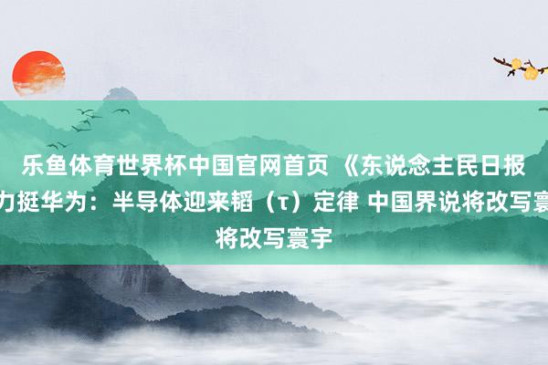 乐鱼体育世界杯中国官网首页 《东说念主民日报》力挺华为：半导体迎来韬（τ）定律 中国界说将改写寰宇