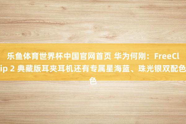 乐鱼体育世界杯中国官网首页 华为何刚：FreeClip 2 典藏版耳夹耳机还有专属星海蓝、珠光银双配色