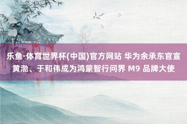 乐鱼·体育世界杯(中国)官方网站 华为余承东官宣黄渤、于和伟成为鸿蒙智行问界 M9 品牌大使