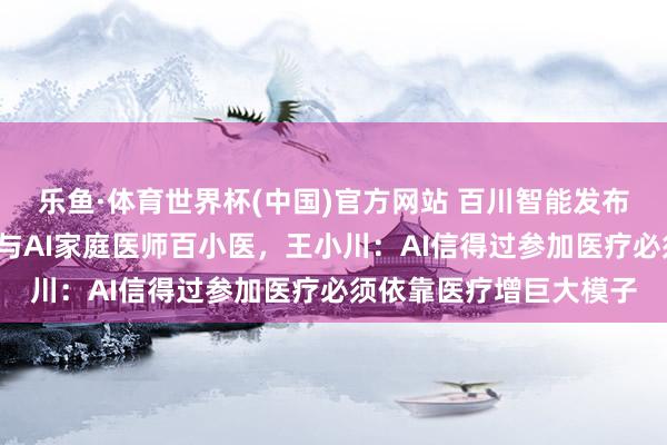 乐鱼·体育世界杯(中国)官方网站 百川智能发布新一代医疗大模子M4与AI家庭医师百小医，王小川：AI信得过参加医疗必须依靠医疗增巨大模子