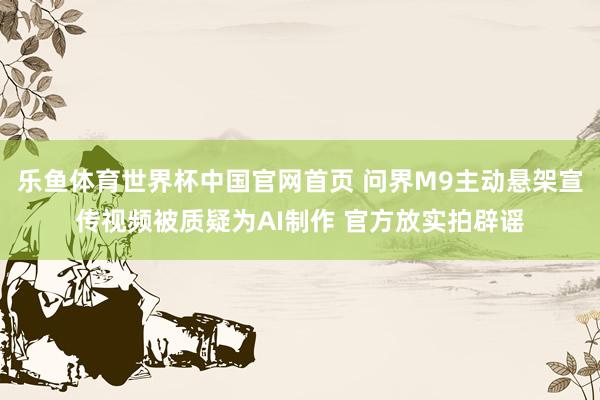 乐鱼体育世界杯中国官网首页 问界M9主动悬架宣传视频被质疑为AI制作 官方放实拍辟谣