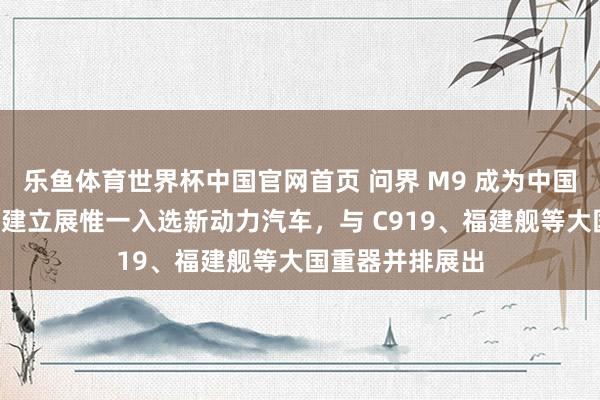 乐鱼体育世界杯中国官网首页 问界 M9 成为中国制造“十四五”建立展惟一入选新动力汽车，与 C919、福建舰等大国重器并排展出