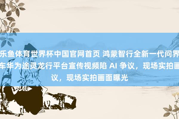 乐鱼体育世界杯中国官网首页 鸿蒙智行全新一代问界 M9 汽车华为途灵龙行平台宣传视频陷 AI 争议，现场实拍画面曝光
