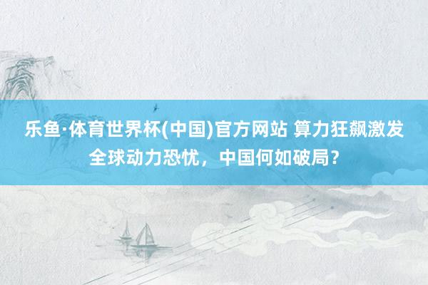 乐鱼·体育世界杯(中国)官方网站 算力狂飙激发全球动力恐忧，中国何如破局？