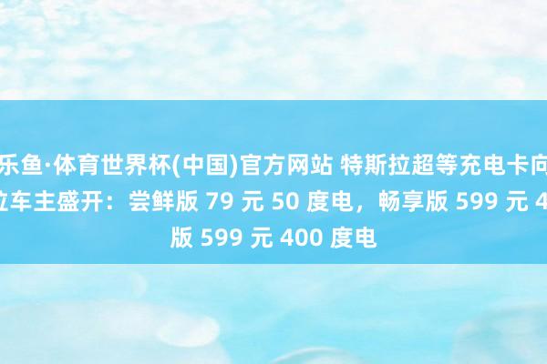乐鱼·体育世界杯(中国)官方网站 特斯拉超等充电卡向非特斯拉车主盛开：尝鲜版 79 元 50 度电，畅享版 599 元 400 度电
