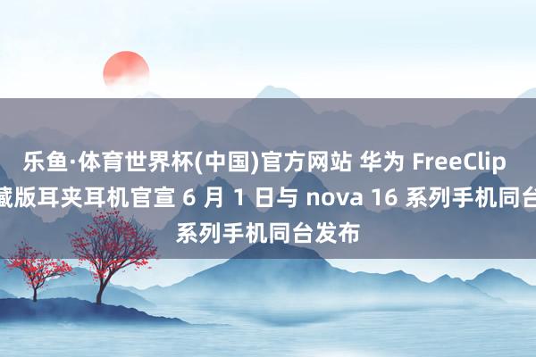 乐鱼·体育世界杯(中国)官方网站 华为 FreeClip 2 典藏版耳夹耳机官宣 6 月 1 日与 nova 16 系列手机同台发布
