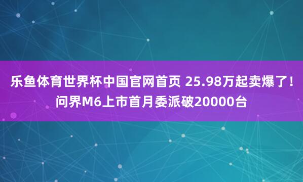 乐鱼体育世界杯中国官网首页 25.98万起卖爆了！问界M6上市首月委派破20000台
