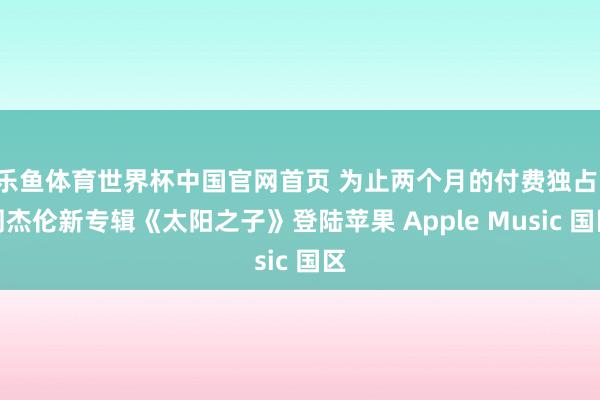 乐鱼体育世界杯中国官网首页 为止两个月的付费独占：周杰伦新专辑《太阳之子》登陆苹果 Apple Music 国区