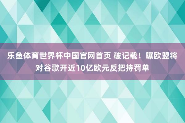 乐鱼体育世界杯中国官网首页 破记载！曝欧盟将对谷歌开近10亿欧元反把持罚单