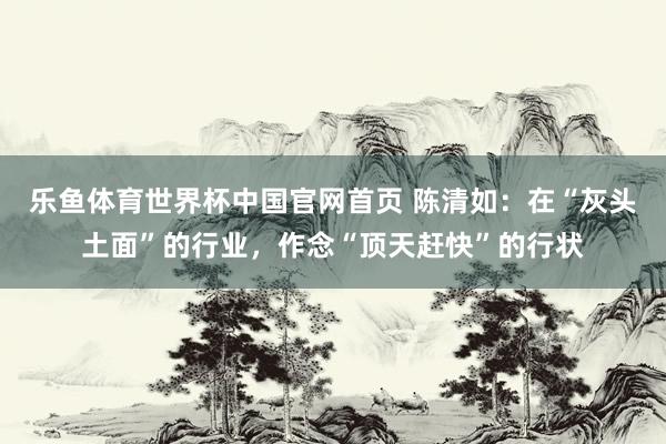 乐鱼体育世界杯中国官网首页 陈清如：在“灰头土面”的行业，作念“顶天赶快”的行状