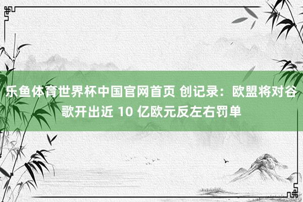乐鱼体育世界杯中国官网首页 创记录：欧盟将对谷歌开出近 10 亿欧元反左右罚单