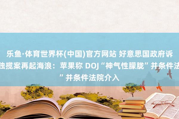 乐鱼·体育世界杯(中国)官方网站 好意思国政府诉苹果反独揽案再起海浪：苹果称 DOJ“神气性朦胧”并条件法院介入