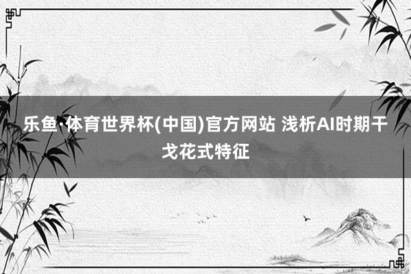 乐鱼·体育世界杯(中国)官方网站 浅析AI时期干戈花式特征