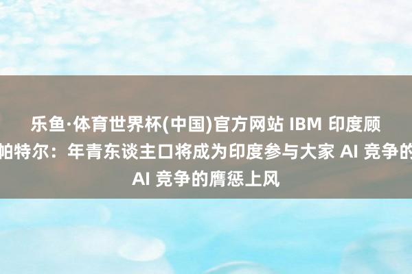 乐鱼·体育世界杯(中国)官方网站 IBM 印度顾惜东谈主帕特尔：年青东谈主口将成为印度参与大家 AI 竞争的膺惩上风