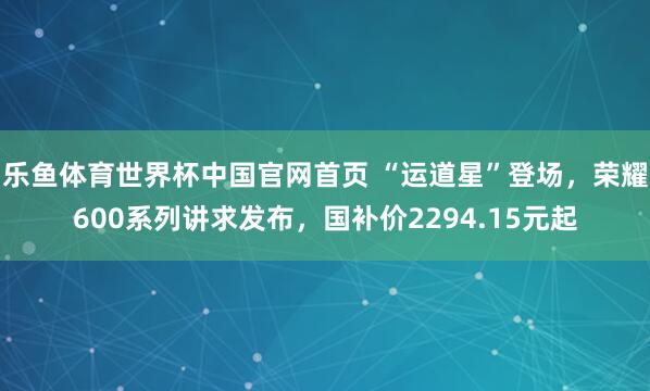 乐鱼体育世界杯中国官网首页 “运道星”登场，荣耀600系列讲求发布，国补价2294.15元起