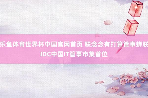 乐鱼体育世界杯中国官网首页 联念念有打算管事蝉联IDC中国IT管事市集首位