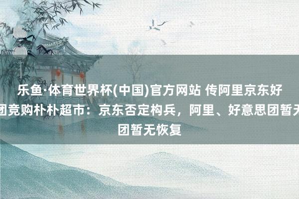 乐鱼·体育世界杯(中国)官方网站 传阿里京东好意思团竞购朴朴超市：京东否定构兵，阿里、好意思团暂无恢复