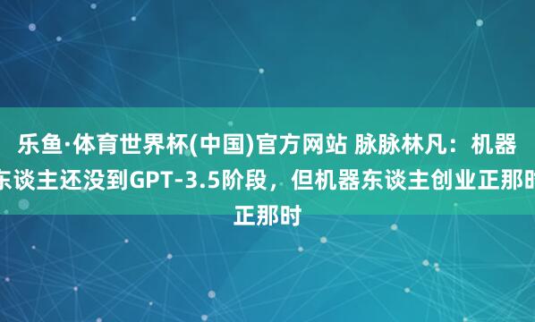 乐鱼·体育世界杯(中国)官方网站 脉脉林凡：机器东谈主还没到GPT-3.5阶段，但机器东谈主创业正那时