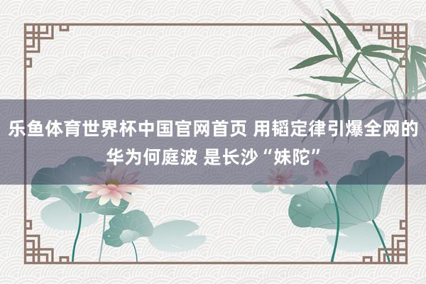 乐鱼体育世界杯中国官网首页 用韬定律引爆全网的华为何庭波 是长沙“妹陀”