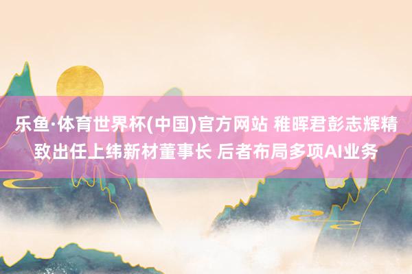 乐鱼·体育世界杯(中国)官方网站 稚晖君彭志辉精致出任上纬新材董事长 后者布局多项AI业务