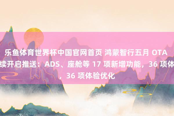 乐鱼体育世界杯中国官网首页 鸿蒙智行五月 OTA 升级继续开启推送：ADS、座舱等 17 项新增功能，36 项体验优化