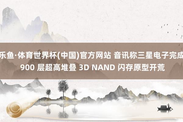乐鱼·体育世界杯(中国)官方网站 音讯称三星电子完成 900 层超高堆叠 3D NAND 闪存原型开荒