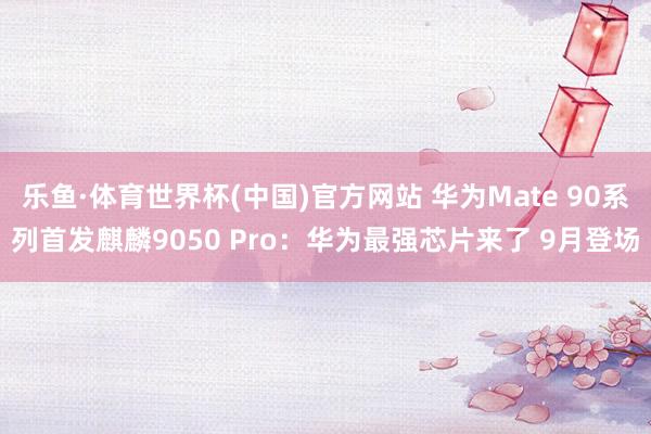 乐鱼·体育世界杯(中国)官方网站 华为Mate 90系列首发麒麟9050 Pro：华为最强芯片来了 9月登场