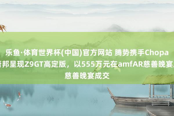 乐鱼·体育世界杯(中国)官方网站 腾势携手Chopard萧邦呈现Z9GT高定版，以555万元在amfAR慈善晚宴成交