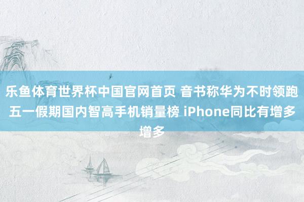 乐鱼体育世界杯中国官网首页 音书称华为不时领跑五一假期国内智高手机销量榜 iPhone同比有增多
