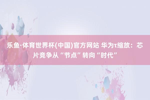 乐鱼·体育世界杯(中国)官方网站 华为τ缩放：芯片竞争从“节点”转向“时代”